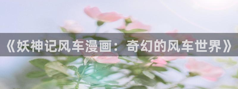 omofun动漫官网网址：《妖神记风车漫画：奇幻的风车世界》
